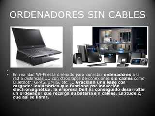 ORDENADORES SIN CABLES En realidad Wi-Fi está diseñado para conectar ordenadores a la red a distancias .... con otros tipos de conexiones sin cables como Bluetooth, GPRS, UMTS, etc. ... Gracias a una base con cargador inalámbrico que funciona por inducción electromagnética, la empresa Dell ha conseguido desarrollar un ordenador que recarga su batería sin cables. Latitude Z, que así se llama.