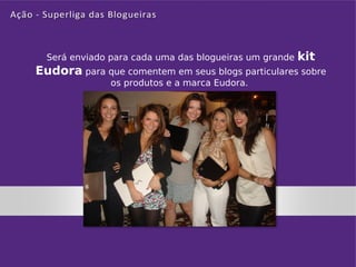 Será enviado para cada uma das blogueiras um grande   kit
Eudora para que comentem em seus blogs particulares sobre
               os produtos e a marca Eudora.
 