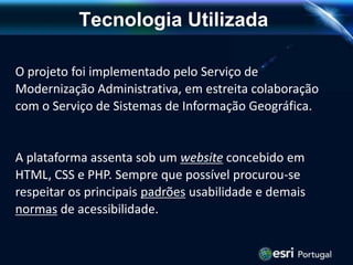 O projeto foi implementado pelo Serviço de
Modernização Administrativa, em estreita colaboração
com o Serviço de Sistemas de Informação Geográfica.
A plataforma assenta sob um website concebido em
HTML, CSS e PHP. Sempre que possível procurou-se
respeitar os principais padrões usabilidade e demais
normas de acessibilidade.
Tecnologia Utilizada
 