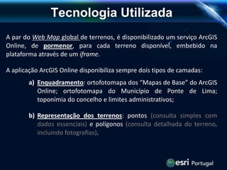 Tecnologia Utilizada
A par do Web Map global de terrenos, é disponibilizado um serviço ArcGIS
Online, de pormenor, para cada terreno disponível, embebido na
plataforma através de um iframe.
A aplicação ArcGIS Online disponibiliza sempre dois tipos de camadas:
a) Enquadramento: ortofotomapa dos “Mapas de Base” do ArcGIS
Online; ortofotomapa do Município de Ponte de Lima;
toponímia do concelho e limites administrativos;
b) Representação dos terrenos: pontos (consulta simples com
dados essenciais) e polígonos (consulta detalhada do terreno,
incluindo fotografias).
 