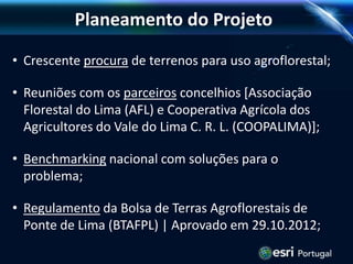 Planeamento do Projeto
• Crescente procura de terrenos para uso agroflorestal;
• Reuniões com os parceiros concelhios [Associação
Florestal do Lima (AFL) e Cooperativa Agrícola dos
Agricultores do Vale do Lima C. R. L. (COOPALIMA)];
• Benchmarking nacional com soluções para o
problema;
• Regulamento da Bolsa de Terras Agroflorestais de
Ponte de Lima (BTAFPL) | Aprovado em 29.10.2012;
 
