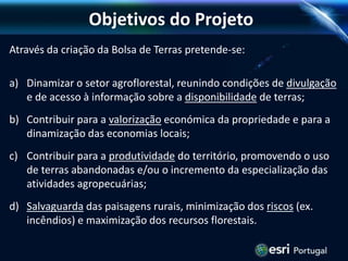 Objetivos do Projeto
Através da criação da Bolsa de Terras pretende-se:
a) Dinamizar o setor agroflorestal, reunindo condições de divulgação
e de acesso à informação sobre a disponibilidade de terras;
b) Contribuir para a valorização económica da propriedade e para a
dinamização das economias locais;
c) Contribuir para a produtividade do território, promovendo o uso
de terras abandonadas e/ou o incremento da especialização das
atividades agropecuárias;
d) Salvaguarda das paisagens rurais, minimização dos riscos (ex.
incêndios) e maximização dos recursos florestais.
 