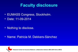 Research Center for Insurance Medicine: collaboration between AMC-UWV-VUmc-UMCG
Faculty disclosure
• EUMASS Congress, Stockholm.
• Date: 11-09-2014
• Nothing to disclose.
• Name: Patricia M. Dekkers-Sánchez
 
