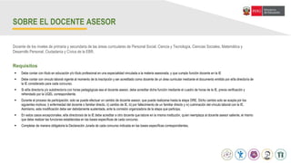 Abril
SOBRE EL DOCENTE ASESOR
 Debe contar con título en educación y/o título profesional en una especialidad vinculada a la materia asesorada, y que cumpla función docente en la IE
 Debe contar con vinculo laboral vigente al momento de la inscripción y ser acreditado como docente de un área curricular mediante el documento emitido por el/la director/a de
la IE considerado para cada concurso.
 Si el/la director/a y/o subdirector/a con horas pedagógicas sea el docente asesor, debe acreditar dicha función mediante el cuadro de horas de la IE, previa verificación y
refrendado por la UGEL correspondiente.
 Durante el proceso de participación, solo se puede efectuar un cambio de docente asesor, que puede realizarse hasta la etapa DRE. Dicho cambio solo se acepta por los
siguientes motivos: i) enfermedad del docente o familiar directo, ii) cambio de IE, iii) por fallecimiento de un familiar directo y iv) culminación del vínculo laboral con la IE.
Asimismo, esta modificación debe ser debidamente sustentada, ante la comisión organizadora de la etapa que participa.
 En estos casos excepcionales, el/la directora/a de la IE debe acreditar a otro docente que labore en la misma institución, quien reemplaza al docente asesor saliente, el mismo
que debe realizar las funciones establecidas en las bases específicas de cada concurso.
 Completar de manera obligatoria la Declaración Jurada de cada concurso indicada en las bases específicas correspondientes.
Docente de los niveles de primaria y secundaria de las áreas curriculares de Personal Social, Ciencia y Tecnología, Ciencias Sociales, Matemática y
Desarrollo Personal, Ciudadanía y Cívica de la EBR.
Requisitos
 