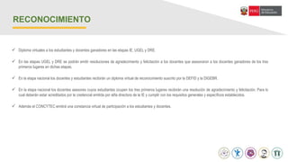  Diploma virtuales a los estudiantes y docentes ganadores en las etapas IE, UGEL y DRE.
 En las etapas UGEL y DRE se podrán emitir resoluciones de agradecimiento y felicitación a los docentes que asesoraron a los docentes ganadores de los tres
primeros lugares en dichas etapas.
 En la etapa nacional los docentes y estudiantes recibirán un diploma virtual de reconocimiento suscrito por la DEFID y la DIGEBR.
 En la etapa nacional los docentes asesores cuyos estudiantes ocupen los tres primeros lugares recibirán una resolución de agradecimiento y felicitación. Para lo
cual deberán estar acreditados por la credencial emitida por el/la directora de la IE y cumplir con los requisitos generales y específicos establecidos.
 Además el CONCYTEC emitirá una constancia virtual de participación a los estudiantes y docentes.
RECONOCIMIENTO
 