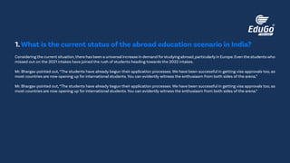 Considering the current situation,there has been a universal increase in demand for studying abroad,particularly in Europe.Even the students who
missed out on the 2021 intakes have joined the rush of students heading towards the 2022 intakes.
Mr. Bhargav pointed out,“The students have already begun their application processes. We have been successful in getting visa approvals too, as
most countries are now opening up for international students. You can evidently witness the enthusiasm from both sides of the arena.”
Mr. Bhargav pointed out,“The students have already begun their application processes. We have been successful in getting visa approvals too, as
most countries are now opening up for international students. You can evidently witness the enthusiasm from both sides of the arena.”
1.What is the current status of the abroad education scenario in India?
 