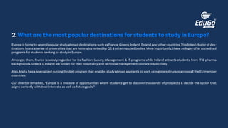 Europe is home to several popular study abroad destinations such as France,Greece,Ireland,Poland,and other countries.This linked cluster of des-
tinations hosts a series of universities that are honorably ranked by QS & other reputed bodies. More importantly, these colleges offer accredited
programs for students seeking to study in Europe.
Amongst them, France is widely regarded for its Fashion-Luxury, Management & IT programs while Ireland attracts students from IT & pharma
backgrounds. Greece & Poland are known for their hospitality and technical management courses respectively.
Also, Malta has a specialized nursing (bridge) program that enables study abroad aspirants to work as registered nurses across all the EU member
countries.
Our director remarked, “Europe is a treasure of opportunities where students get to discover thousands of prospects & decide the option that
aligns perfectly with their interests as well as future goals.”
2.What are the most popular destinations for students to study in Europe?
 