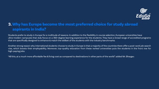 Students prefer to study in Europe for a multitude of reasons. In addition to the flexibility in course selection, European universities have
ultra-modern campuses that duly focus on a 360-degree learning experience for the students. They have a broad range of accredited programs
that are specifically designed to enhance & match the skillset of the students with the industry benchmarks.
Another strong reason why international students choose to study in Europe is that a majority of the countries there offer a post-work job search
visa, which boosts their employability. Moreover, top-quality education from these ranked universities puts the students in the front row for
high-paying jobs.
“All this, at a much more affordable fee & living cost as compared to destinations in other parts of the world”. added Mr. Bhargav.
3.Why has Europe become the most preferred choice for study abroad
aspirants in India?
 