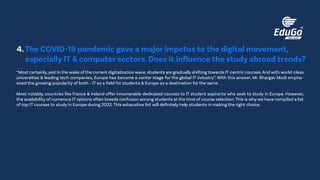“Most certainly,yes! In the wake of the current digitalization wave,students are gradually shifting towards IT-centric courses.And with world-class
universities & leading tech companies, Europe has become a center stage for the global IT industry”. With this answer, Mr. Bhargav Modi empha-
sized the growing popularity of both – IT as a field for students & Europe as a destination for the same.
Most notably, countries like France & Ireland offer innumerable dedicated courses to IT student aspirants who seek to study in Europe. However,
the availability of numerous IT options often breeds confusion among students at the time of course selection.This is why we have compiled a list
of top IT courses to study in Europe during 2022.This exhaustive list will definitely help students in making the right choice.
4.The COVID-19 pandemic gave a major impetus to the digital movement,
especially IT & computer sectors. Does it influence the study abroad trends?
 
