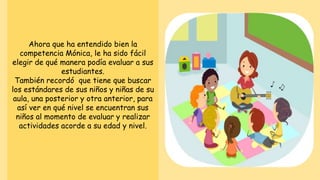 Ahora que ha entendido bien la
competencia Mónica, le ha sido fácil
elegir de qué manera podía evaluar a sus
estudiantes.
También recordó que tiene que buscar
los estándares de sus niños y niñas de su
aula, una posterior y otra anterior, para
así ver en qué nivel se encuentran sus
niños al momento de evaluar y realizar
actividades acorde a su edad y nivel.
 