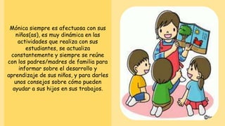 Mónica siempre es afectuosa con sus
niños(as), es muy dinámica en las
actividades que realiza con sus
estudiantes, se actualiza
constantemente y siempre se reúne
con los padres/madres de familia para
informar sobre el desarrollo y
aprendizaje de sus niños, y para darles
unos consejos sobre cómo pueden
ayudar a sus hijos en sus trabajos.
 