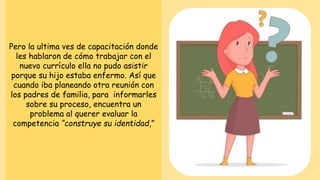 Pero la ultima ves de capacitación donde
les hablaron de cómo trabajar con el
nuevo currículo ella no pudo asistir
porque su hijo estaba enfermo. Así que
cuando iba planeando otra reunión con
los padres de familia, para informarles
sobre su proceso, encuentra un
problema al querer evaluar la
competencia “construye su identidad,”
 