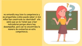 no entendía muy bien la competencia y
se preguntaba ¿cómo puedo saber si mis
niños han construido su identidad? ella
sabía que ya no tienen que crear
indicadores porque ahora hay
desempeños, pero así no encontraba la
manera de evaluarlos en esta
competencia.
 