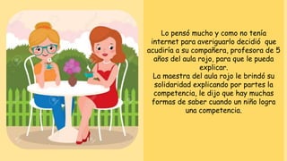 Lo pensó mucho y como no tenía
internet para averiguarlo decidió que
acudiría a su compañera, profesora de 5
años del aula rojo, para que le pueda
explicar.
La maestra del aula rojo le brindó su
solidaridad explicando por partes la
competencia, le dijo que hay muchas
formas de saber cuando un niño logra
una competencia.
 