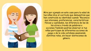 Mira por ejemplo en este caso para la edad de
tus niños dice el currículo que demuestran que
han construido su identidad cuando “Reconoce
sus intereses, preferencias, características
físicas y cualidades, las diferencia de las de
los otros a través de palabras o
acciones.También podrías observar si tus
niños participan de diferentes acciones de
juego o de la vida cotidiana asumiendo
distintos roles, sin hacer distinciones de
género.
 