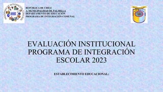 EVALUACIÓN INSTITUCIONAL
PROGRAMA DE INTEGRACIÓN
ESCOLAR 2023
ESTABLECIMIENTO EDUCACIONAL:
REPÚBLICA DE CHILE
I. MUNICIPALIDAD DE PALMILLA
DEPARTAMENTO DE EDUCACIÓN
PROGRAMA DE INTEGRACIÓN COMUNAL
 