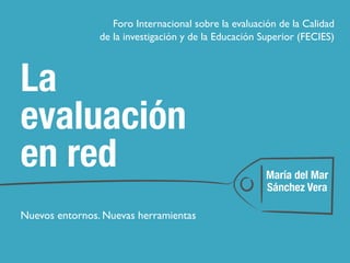 La
evaluación
en red
Nuevos entornos. Nuevas herramientas
María del Mar
Sánchez Vera
Foro Internacional sobre la evaluación de la Calidad
de la investigación y de la Educación Superior (FECIES)
 