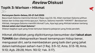 Review Diskusi
Topik 3: Warisan - Hikmat
Pertanyaan Senin-Selasa, 20-21 Juli 2026
Baca kisah Salomo meminta hikmat (1 Raja-raja 3:5-15). Allah memberi Salomo pilihan
bebas dan ia bisa saja minta apa pun. Namun, Salomo memilih "HIKMAT". Berdasarkan
Alkitab, mengapa Salomo memilih hikmat? Lalu, Apa lagi yang Alkitab katakan tentang
hikmat selain dari kisah Salomo?
Silakan bagikan ayat yang Anda temukan beserta pelajaran yang Anda peroleh.
Hikmat alkitabiah yang dipikirkannya bersumber dari takut akan
TUHAN dan diekspresikan lewat kemampuan hidup benar,
menguasai diri, serta membedakan yang baik dari yang jahat
dalam kehidupan sehari-hari (1 Raj. 3:9-12; Ams. 3:13-18; Ams.
9:10; Ayb. 28:28; Mzm. 90:12; Yak. 3:17).
 