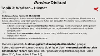 Review Diskusi
Topik 3: Warisan - Hikmat
Pertanyaan Rabu-Kamis, 22-23 Juli 2026
Hikmat sering kali diteruskan melalui perkataan, teladan hidup, maupun pengalaman. Alkitab mencatat
bahwa ada generasi yang tidak lagi mengenal Tuhan dan perbuatan-Nya karena warisan rohani (hikmat)
tidak diteruskan (Hakim-Hakim 2:10).
- Adakah seseorang yang pernah membagikan hikmat sehingga memberi pengaruh penting dalam
hidup Anda? Apa hikmat yang paling Anda ingat, dan bagaimana hal itu masih menolong Anda
sampai hari ini?
- Sudahkah Anda meneruskan hikmat itu kepada orang lain? Kepada siapa, atau apa yang
menghambat Anda?
Silakan bagikan pengalaman atau kesaksian Anda.
Generasi pendahulu dipanggil untuk mengatasi hambatan gengsi,
keterbatasan waktu, maupun rasa tidak layak demi meneruskan hikmat dan
keteladanan rohani agar tidak lahir generasi yang tidak mengenal Tuhan
(Hak. 2:10; Ams. 4:1-4; 2 Tim. 1:5).
 