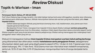 Review Diskusi
Topik 4: Warisan - Iman
Pertanyaan Senin–Selasa, 27–28 Juli 2026
Puji Tuhan! Selama tiga minggu terakhir, kita telah belajar bahwa harta akan ditinggalkan, karakter akan dikenang,
dan hikmat perlu diteruskan. Namun, Alkitab menunjukkan bahwa ada warisan yang bernilai kekal, yaitu iman
kepada Kristus.
- Galilah beberapa bagian Alkitab yang berbicara tentang iman, Injil, keselamatan, atau penerusan iman
kepada generasi berikutnya.
- Berdasarkan firman Tuhan, mengapa iman kepada Kristus dapat disebut sebagai warisan yang paling
berharga? Bagaimana iman itu diteruskan, meskipun tidak dapat diwariskan secara otomatis seperti harta?
Silakan bagikan ayat yang Anda temukan beserta pelajarannya. Silakan saling menanggapi dan melengkapi hasil
penggalian rekan-rekan yang lain ya.
Diskusi ini menegaskan bahwa iman kepada Kristus merupakan warisan kekal paling berharga
yang ditanamkan dan diteruskan melalui keteladanan serta pengajaran firman, sebagaimana
ditunjukkan dalam ayat-ayat yang digali peserta seperti 2Tim. 1:5 dan Ul. 6:6-7 (penerusan iman
dalam keluarga), 1Ptr. 1:7 dan Ams. 13:22 (kemurnian dan nilai kekal iman melebihi emas/harta),
serta Luk. 12:15-21 dan Mat. 6:19-21 (keutamaan mengumpulkan harta di sorga daripada harta
fana).
 
