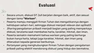 Evaluasi
- Secara umum, diskusi GT Juli berjalan dengan baik, aktif, dan sesuai
dengan tema "Warisan".
- Peserta mampu menggali firman Tuhan dan mengaitkannya dengan
kehidupan sehari-hari, sehingga diskusi menjadi relevan dan aplikatif.
- Sharing pengalaman pribadi menjadi bagian yang paling memperkaya
diskusi, terutama saat membahas harta, karakter, hikmat, dan iman.
- Peserta semakin memahami bahwa warisan yang paling berharga
bukan hanya harta, tetapi juga karakter, hikmat, dan iman yang
diteruskan kepada generasi berikutnya.
- Pertanyaan yang menghubungkan firman Tuhan dengan pengalaman
pribadi paling efektif mendorong diskusi yang hidup dan bermakna.
 