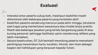 Evaluasi
- Interaksi antar peserta cukup baik, meskipun keaktifan masih
didominasi oleh beberapa peserta yang konsisten aktif.
- Keaktifan peserta cenderung menurun pada akhir minggu, terutama
saat tugas yang memerlukan wawancara atau tindak lanjut praktis.
- Masih ada beberapa jawaban yang terlalu bergantung pada AI atau
kurang personal, sehingga fasilitator perlu mendorong refleksi yang
lebih mendalam.
- Secara keseluruhan, GT Juli berhasil menolong peserta memahami
pentingnya mewariskan harta, karakter, hikmat, dan iman sebagai
bagian dari kehidupan yang berpusat kepada Tuhan.
 