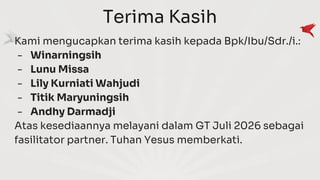 Terima Kasih
Kami mengucapkan terima kasih kepada Bpk/Ibu/Sdr./i.:
- Winarningsih
- Lunu Missa
- Lily Kurniati Wahjudi
- Titik Maryuningsih
- Andhy Darmadji
Atas kesediaannya melayani dalam GT Juli 2026 sebagai
fasilitator partner. Tuhan Yesus memberkati.
 