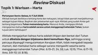 Review Diskusi
Topik 1: Warisan - Harta
Pertanyaan Senin-Selasa, 6-7 Juli 2026
Alkitab banyak berbicara tentang harta dan kekayaan, tetapi tidak pernah menjadikannya
sebagai tujuan hidup. Bagikan dan jelaskanlah ayat-ayat Alkitab yang sudah Anda gali
tentang bagaimana Tuhan memandang harta. Menurut Anda, mengapa Alkitab
mengajarkan bahwa harta adalah sarana untuk menggenapi kehendak Tuhan, bukan
tujuan akhir kehidupan?
Alkitab mengajarkan bahwa harta adalah titipan dan berkat dari Tuhan
untuk dikelola dengan bijaksana demi kemuliaan-Nya, sehingga orang
percaya dipanggil mengutamakan Kerajaan Allah, tidak mengabdi kepada
mamon, dan memakai harta sebagai sarana mengasihi sesama serta
menggenapi kehendak Tuhan (Mat. 6:19–21, 24, 33; Luk. 12:15; 1Tim. 6:17–19;
Ams. 3:9–10; Ul. 8:18).
 
