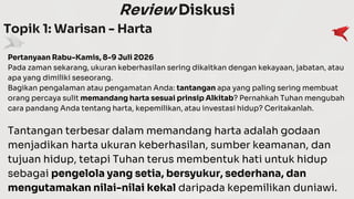 Review Diskusi
Topik 1: Warisan - Harta
Pertanyaan Rabu-Kamis, 8-9 Juli 2026
Pada zaman sekarang, ukuran keberhasilan sering dikaitkan dengan kekayaan, jabatan, atau
apa yang dimiliki seseorang.
Bagikan pengalaman atau pengamatan Anda: tantangan apa yang paling sering membuat
orang percaya sulit memandang harta sesuai prinsip Alkitab? Pernahkah Tuhan mengubah
cara pandang Anda tentang harta, kepemilikan, atau investasi hidup? Ceritakanlah.
Tantangan terbesar dalam memandang harta adalah godaan
menjadikan harta ukuran keberhasilan, sumber keamanan, dan
tujuan hidup, tetapi Tuhan terus membentuk hati untuk hidup
sebagai pengelola yang setia, bersyukur, sederhana, dan
mengutamakan nilai-nilai kekal daripada kepemilikan duniawi.
 