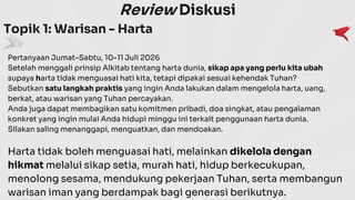 Review Diskusi
Topik 1: Warisan - Harta
Pertanyaan Jumat–Sabtu, 10–11 Juli 2026
Setelah menggali prinsip Alkitab tentang harta dunia, sikap apa yang perlu kita ubah
supaya harta tidak menguasai hati kita, tetapi dipakai sesuai kehendak Tuhan?
Sebutkan satu langkah praktis yang ingin Anda lakukan dalam mengelola harta, uang,
berkat, atau warisan yang Tuhan percayakan.
Anda juga dapat membagikan satu komitmen pribadi, doa singkat, atau pengalaman
konkret yang ingin mulai Anda hidupi minggu ini terkait penggunaan harta dunia.
Silakan saling menanggapi, menguatkan, dan mendoakan.
Harta tidak boleh menguasai hati, melainkan dikelola dengan
hikmat melalui sikap setia, murah hati, hidup berkecukupan,
menolong sesama, mendukung pekerjaan Tuhan, serta membangun
warisan iman yang berdampak bagi generasi berikutnya.
 