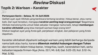 Review Diskusi
Topik 2: Warisan - Karakter
Pertanyaan Senin - Selasa, 13 -14 Juli 2026
Galilah ayat-ayat Alkitab yang berbicara tentang karakter, hidup benar, atau nama
baik. Dari ayat tersebut, mengapa karakter penting bagi orang percaya? Bagaimana
Alkitab menolong kita untuk tidak sekadar mengejar nama baik, tetapi membangun
karakter alkitabiah yang bisa menjadi warisan bagi orang lain?
Silakan bagikan ayat yang Anda gali, penjelasan singkat, dan pelajaran yang Anda
dapatkan.
Karakter alkitabiah dipahami sebagai warisan yang lebih berharga daripada
nama baik atau harta, karena dibentuk melalui hubungan dengan Tuhan
dan tercermin dalam hidup benar, integritas, kasih, kerendahan hati, serta
ketaatan kepada firman-Nya (Ams. 22:1; Mi. 6:8; Gal. 5:22-23; Kol. 3:12-14;
Mat. 5:16).
 