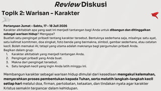 Review Diskusi
Topik 2: Warisan - Karakter
Pertanyaan Jumat - Sabtu, 17 - 18 Juli 2026
Karakter alkitabiah apa yang saat ini menjadi tantangan bagi Anda untuk dibangun dan ditinggalkan
sebagai warisan hidup? Mengapa?
Buatlah satu pengingat pribadi tentang karakter tersebut. Bentuknya sederhana saja, misalnya: satu ayat,
satu kalimat komitmen, doa singkat, foto benda yang bermakna, simbol, gambar sederhana, atau catatan
kecil. Boleh memakai AI, tetapi yang utama adalah maknanya bagi pergumulan pribadi Anda.
Bagikan dalam grup:
1. Karakter alkitabiah yang menjadi tantangan Anda.
2. Pengingat pribadi yang Anda buat.
3. Makna dari pengingat tersebut.
4. Satu langkah kecil yang ingin Anda latih minggu ini.
Membangun karakter sebagai warisan hidup dimulai dari kesediaan mengakui kelemahan,
menyerahkan proses pembentukan kepada Tuhan, serta melatih langkah-langkah kecil
setiap hari melalui doa, firman, pertobatan, ketaatan, dan tindakan nyata agar karakter
Kristus semakin terpancar dalam kehidupan.
 