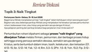 Review Diskusi
Topik 3: Naik Tingkat
Pertanyaan Senin–Selasa, 15–16 Juni 2026
Bagaimana Alkitab menjelaskan prinsip “naik tingkat” dalam kehidupan rohani seorang percaya?
Bagikan satu atau beberapa perikop Alkitab yang menjelaskan hal tersebut (proses pertumbuhan
rohani, kedewasaan iman, atau hidup yang semakin serupa dengan Kristus).
Apa pelajaran penting dari perikop tersebut bagi perjalanan iman Anda saat ini?
Pertumbuhan rohani dipahami sebagai proses "naik tingkat" yang
dikerjakan Tuhan melalui firman, pemurnian, dan berbagai proses hidup
sehingga orang percaya semakin dewasa, semakin serupa dengan
Kristus, serta bertumbuh dalam iman, kasih, ketekunan, dan ketaatan (Ef.
4:13–15; Ibr. 5:12–14; Yak. 1:2–4; Rm. 5:3–5; 2Ptr. 1:5–8; Yoh. 15:2; Flp. 3:12–
 