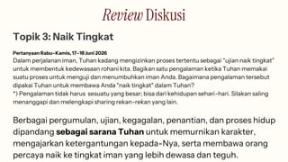 Review Diskusi
Topik 3: Naik Tingkat
Pertanyaan Rabu–Kamis, 17–18 Juni 2026
Dalam perjalanan iman, Tuhan kadang mengizinkan proses tertentu sebagai “ujian naik tingkat”
untuk membentuk kedewasaan rohani kita. Bagikan satu pengalaman ketika Tuhan memakai
suatu proses untuk menguji dan menumbuhkan iman Anda. Bagaimana pengalaman tersebut
dipakai Tuhan untuk membawa Anda "naik tingkat" dalam Tuhan?
*) Pengalaman tidak harus sesuatu yang besar; bisa dari kehidupan sehari-hari. Silakan saling
menanggapi dan melengkapi sharing rekan-rekan yang lain.
Berbagai pergumulan, ujian, kegagalan, penantian, dan proses hidup
dipandang sebagai sarana Tuhan untuk memurnikan karakter,
mengajarkan ketergantungan kepada-Nya, serta membawa orang
percaya naik ke tingkat iman yang lebih dewasa dan teguh.
 