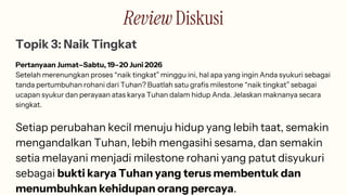 Review Diskusi
Topik 3: Naik Tingkat
Pertanyaan Jumat–Sabtu, 19–20 Juni 2026
Setelah merenungkan proses “naik tingkat” minggu ini, hal apa yang ingin Anda syukuri sebagai
tanda pertumbuhan rohani dari Tuhan? Buatlah satu grafis milestone “naik tingkat” sebagai
ucapan syukur dan perayaan atas karya Tuhan dalam hidup Anda. Jelaskan maknanya secara
singkat.
Setiap perubahan kecil menuju hidup yang lebih taat, semakin
mengandalkan Tuhan, lebih mengasihi sesama, dan semakin
setia melayani menjadi milestone rohani yang patut disyukuri
sebagai bukti karya Tuhan yang terus membentuk dan
menumbuhkan kehidupan orang percaya.
 