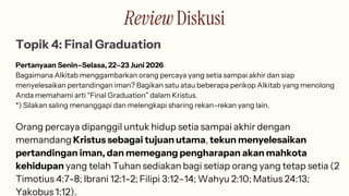 Review Diskusi
Topik 4: Final Graduation
Pertanyaan Senin–Selasa, 22–23 Juni 2026
Bagaimana Alkitab menggambarkan orang percaya yang setia sampai akhir dan siap
menyelesaikan pertandingan iman? Bagikan satu atau beberapa perikop Alkitab yang menolong
Anda memahami arti “Final Graduation” dalam Kristus.
*) Silakan saling menanggapi dan melengkapi sharing rekan-rekan yang lain.
Orang percaya dipanggil untuk hidup setia sampai akhir dengan
memandang Kristus sebagai tujuan utama, tekun menyelesaikan
pertandingan iman, dan memegang pengharapan akan mahkota
kehidupan yang telah Tuhan sediakan bagi setiap orang yang tetap setia (2
Timotius 4:7-8; Ibrani 12:1-2; Filipi 3:12–14; Wahyu 2:10; Matius 24:13;
Yakobus 1:12).
 