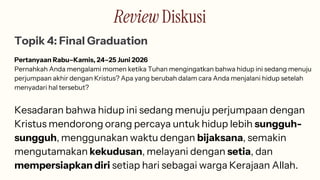 Review Diskusi
Topik 4: Final Graduation
Pertanyaan Rabu–Kamis, 24–25 Juni 2026
Pernahkah Anda mengalami momen ketika Tuhan mengingatkan bahwa hidup ini sedang menuju
perjumpaan akhir dengan Kristus? Apa yang berubah dalam cara Anda menjalani hidup setelah
menyadari hal tersebut?
Kesadaran bahwa hidup ini sedang menuju perjumpaan dengan
Kristus mendorong orang percaya untuk hidup lebih sungguh-
sungguh, menggunakan waktu dengan bijaksana, semakin
mengutamakan kekudusan, melayani dengan setia, dan
mempersiapkan diri setiap hari sebagai warga Kerajaan Allah.
 