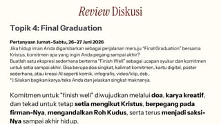 Review Diskusi
Topik 4: Final Graduation
Pertanyaan Jumat–Sabtu, 26–27 Juni 2026
Jika hidup iman Anda digambarkan sebagai perjalanan menuju “Final Graduation” bersama
Kristus, komitmen apa yang ingin Anda pegang sampai akhir?
Buatlah satu ekspresi sederhana bertema “Finish Well” sebagai ucapan syukur dan komitmen
untuk setia sampai akhir. Bisa berupa doa singkat, kalimat komitmen, kartu digital, poster
sederhana, atau kreasi AI seperti komik, infografis, video/klip, dsb..
*) Silakan bagikan karya/teks Anda dan jelaskan singkat maknanya.
Komitmen untuk "finish well" diwujudkan melalui doa, karya kreatif,
dan tekad untuk tetap setia mengikut Kristus, berpegang pada
firman-Nya, mengandalkan Roh Kudus, serta terus menjadi saksi-
Nya sampai akhir hidup.
 