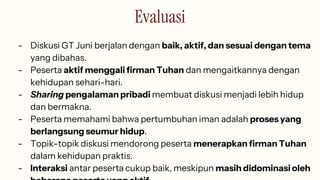 Evaluasi
- Diskusi GT Juni berjalan dengan baik, aktif, dan sesuai dengan tema
yang dibahas.
- Peserta aktif menggali firman Tuhan dan mengaitkannya dengan
kehidupan sehari-hari.
- Sharing pengalaman pribadi membuat diskusi menjadi lebih hidup
dan bermakna.
- Peserta memahami bahwa pertumbuhan iman adalah proses yang
berlangsung seumur hidup.
- Topik-topik diskusi mendorong peserta menerapkan firman Tuhan
dalam kehidupan praktis.
- Interaksi antar peserta cukup baik, meskipun masih didominasi oleh
 