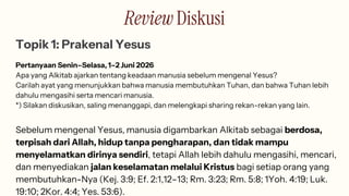 Review Diskusi
Topik 1: Prakenal Yesus
Pertanyaan Senin–Selasa, 1–2 Juni 2026
Apa yang Alkitab ajarkan tentang keadaan manusia sebelum mengenal Yesus?
Carilah ayat yang menunjukkan bahwa manusia membutuhkan Tuhan, dan bahwa Tuhan lebih
dahulu mengasihi serta mencari manusia.
*) Silakan diskusikan, saling menanggapi, dan melengkapi sharing rekan-rekan yang lain.
Sebelum mengenal Yesus, manusia digambarkan Alkitab sebagai berdosa,
terpisah dari Allah, hidup tanpa pengharapan, dan tidak mampu
menyelamatkan dirinya sendiri, tetapi Allah lebih dahulu mengasihi, mencari,
dan menyediakan jalan keselamatan melalui Kristus bagi setiap orang yang
membutuhkan-Nya (Kej. 3:9; Ef. 2:1,12–13; Rm. 3:23; Rm. 5:8; 1Yoh. 4:19; Luk.
19:10; 2Kor. 4:4; Yes. 53:6).
 