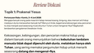 Review Diskusi
Topik 1: Prakenal Yesus
Pertanyaan Rabu–Kamis, 3–4 Juni 2026
Mengapa banyak orang pada masa kini tetap merasa kosong, bingung, atau mencari arti hidup
meskipun dunia menawarkan banyak hal? Menurut Anda, bagaimana kekosongan atau pencarian
itu bisa menjadi awal seseorang mulai dituntun Tuhan untuk mengenal-Nya? Bagikanlah
berdasarkan pengalaman/kesaksian Anda.
Kekosongan, kebingungan, dan pencarian makna hidup yang
dialami banyak orang menunjukkan bahwa kebutuhan terdalam
manusia tidak dapat dipenuhi oleh dunia, melainkan hanya oleh
Tuhan, yang sering memakai pergumulan hidup untuk menarik
seseorang datang dan mengenal-Nya.
 
