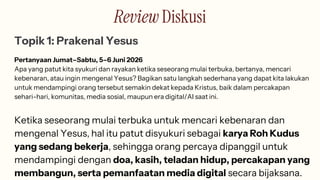 Review Diskusi
Topik 1: Prakenal Yesus
Pertanyaan Jumat–Sabtu, 5–6 Juni 2026
Apa yang patut kita syukuri dan rayakan ketika seseorang mulai terbuka, bertanya, mencari
kebenaran, atau ingin mengenal Yesus? Bagikan satu langkah sederhana yang dapat kita lakukan
untuk mendampingi orang tersebut semakin dekat kepada Kristus, baik dalam percakapan
sehari-hari, komunitas, media sosial, maupun era digital/AI saat ini.
Ketika seseorang mulai terbuka untuk mencari kebenaran dan
mengenal Yesus, hal itu patut disyukuri sebagai karya Roh Kudus
yang sedang bekerja, sehingga orang percaya dipanggil untuk
mendampingi dengan doa, kasih, teladan hidup, percakapan yang
membangun, serta pemanfaatan media digital secara bijaksana.
 