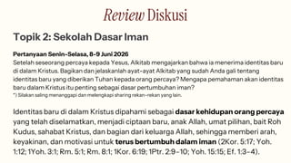 Review Diskusi
Topik 2: Sekolah Dasar Iman
Pertanyaan Senin-Selasa, 8-9 Juni 2026
Setelah seseorang percaya kepada Yesus, Alkitab mengajarkan bahwa ia menerima identitas baru
di dalam Kristus. Bagikan dan jelaskanlah ayat-ayat Alkitab yang sudah Anda gali tentang
identitas baru yang diberikan Tuhan kepada orang percaya? Mengapa pemahaman akan identitas
baru dalam Kristus itu penting sebagai dasar pertumbuhan iman?
*) Silakan saling menanggapi dan melengkapi sharing rekan-rekan yang lain.
Identitas baru di dalam Kristus dipahami sebagai dasar kehidupan orang percaya
yang telah diselamatkan, menjadi ciptaan baru, anak Allah, umat pilihan, bait Roh
Kudus, sahabat Kristus, dan bagian dari keluarga Allah, sehingga memberi arah,
keyakinan, dan motivasi untuk terus bertumbuh dalam iman (2Kor. 5:17; Yoh.
1:12; 1Yoh. 3:1; Rm. 5:1; Rm. 8:1; 1Kor. 6:19; 1Ptr. 2:9–10; Yoh. 15:15; Ef. 1:3–4).
 