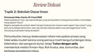 Review Diskusi
Topik 2: Sekolah Dasar Iman
Pertanyaan Rabu-Kamis, 10-11 Juni 2026
Dalam perjalanan iman, apa saja tantangan yang sering dialami orang percaya ketika mulai belajar
hidup seperti Yesus?
Bagikan pengalaman pribadi: dalam hal apa Anda pernah merasa masih seperti “bayi rohani” yang
perlu terus belajar bertumbuh, taat, dan semakin dewasa dalam iman dan bagaimana Tuhan
menolong Anda dalam tahap tersebut?
Pertumbuhan menuju kedewasaan rohani merupakan proses yang
tidak selalu mudah karena orang percaya masih bergumul dengan dosa,
kelemahan, dan pengaruh dunia, tetapi Tuhan dengan setia
membentuk melalui firman-Nya, Roh Kudus, doa, komunitas, dan
berbagai pengalaman hidup.
 