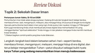 Review Diskusi
Topik 2: Sekolah Dasar Iman
Pertanyaan Jumat-Sabtu, 12-13 Juni 2026
Pertumbuhan iman tidak selalu langsung besar. Kadang dimulai dari langkah kecil: belajar berdoa,
membaca firman, taat, mengampuni, melayani, atau menjaga hidup, khususnya di tengah dunia digital.
Apa satu pertumbuhan kecil dalam iman yang ingin Anda syukuri dan rayakan minggu ini? Mengapa?
Kami juga mendorong Anda untuk membuat satu kreasi digital (bisa memanfaatkan AI) yang
menggambarkan "spiritual celebration" Anda minggu ini dan jelaskan mengapa Anda memilih membuat
kreasi tersebut.
*) Silakan bagikan contoh praktis yang bisa mulai dilakukan.
Langkah-langkah kecil dalam ketaatan sehari-hari—seperti berdoa,
membaca firman, mengampuni, melayani, menjaga hidup di era digital, dan
terus belajar mengandalkan Tuhan—patut disyukuri sebagai bukti nyata
karya Tuhan yang sedang menumbuhkan iman menuju kedewasaan
 