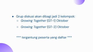● Grup diskusi akan dibagi jadi 2 kelompok:
○ Growing Together (GT-1) Oktober
○ Growing Together (GT-2) Oktober
*** tergantung peserta yang daftar ***
 