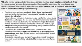 P#3. Jika remaja yang Anda bimbing tanpa sengaja melihat akun media sosial pribadi Anda
(termasuk second account, komentar Anda di forum publik, atau dinamika emosi Anda saat
merespons isu sensitif), apakah jejak digital tersebut memperkuat atau justru meruntuhkan
otoritas rohani Anda sebagai pembimbing?
- Pembimbing remaja juga harus hadir dalam dunia “media sosial”
karena di situlah dia juga dapat “membimbing” remajanya lewat
konten dan interaksi.
- Namun, dengan adanya media sosial, remaja menilai kita bukan cuma
dari mimbar, tetapi juga dari apa yang mereka temukan ketika “stalking”
kehidupan pribadi kita. Bersyukur jika mereka mau “kepo”, berarti ada
indikasi mereka mau mencoba berinteraksi dalam dunia medsos juga.
- Integritas! Inilah yang menolong pembimbing remaja bisa lebih leluasa
beraktivitas dalam dunia medsos.
- Daud justru jatuh bukan saat perang, tetapi saat sendirian di atap
rumahnya (2 Samuel 11). Integritas sering diuji di tempat yang kita
kira tidak ada yang lihat. Second account sering kali menjadi “tempat
tersembunyi” kita.
- Jejak digital masa lalu yang mungkin “buruk”, bisa menjadi “kesaksian
yang kuat” bagaimana hidup kita diubahkan melalui anugerah Tuhan
saat ini.
 