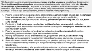 P#4. Bayangkan seorang remaja mempercayakan rahasia orientasi seksualnya kepada Anda dengan syarat:
"Kakak janji jangan bilang siapa-siapa, terutama orang tua atau pendeta, kalau Kakak cerita, aku tidak akan
pernah percaya lagi sama Gereja. Langkah seperti apa yang akan Anda ambil untuk merespons kondisi
dilematis ini tanpa merusak kepercayaan (trust) si remaja, tetapi tetap menjamin keselamatan jiwa dan
hukumnya? (Gunakan juga berbagai referensi, termasuk kode etik perlindungan anak).
1. Peserta sepakat bahwa langkah pertama adalah mendengarkan dengan empati, dan menghargai
keberanian remaja yang telah mempercayakan pergumulannya kepada pembimbing.
2. Peserta menyebut perlunya komunikasi bertahap, pendampingan berkelanjutan, ada doa, kasih
serta hikmat.
3. Pembimbing tidak seharusnya memberikan janji kerahasiaan secara mutlak, melainkan
menjelaskan sejak awal bahwa kerahasiaan memiliki batas apabila menyangkut keselamatan jiwa
atau kewajiban hukum.
4. Peserta banyak menegaskan bahwa trust sangat penting tetapi keselamatan lebih penting.
pembimbing perlu menjelaskan sejak awal batas kerahasiaan
5. Penting membedakan antara orientasi seksual, pergumulan pribadi, dan tindakan yang
dilakukan sehingga respons yang diberikan tidak didasarkan pada asumsi atau prasangka.
6. Sejumlah peserta menilai bahwa pelibatan orang tua, pendeta, psikolog, atau pihak lain sebaiknya
dilakukan secara bertahap dan sedapat mungkin bersama persetujuan remaja agar kepercayaan
tetap terjaga.
7. Aspek-aspek latar belakang adanya orientasi yang salah dan bagaimana pemulihan secara
bertahap, menemukan identitas diri dalam Kristus belum terlalu banyak didiskusikan.
 
