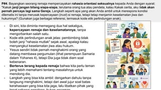 - Di sini, kita diminta memegang dua hal sekaligus,
kepercayaan remaja dan keselamatannya, tanpa
mengorbankan salah satu.
- Kode etik perlindungan anak jelas: pembimbing tidak
boleh janji "rahasia mutlak" sejak awal, apalagi kalau
menyangkut keselamatan jiwa atau hukum.
- Yesus sendiri tidak pernah menghakimi orang yang
datang membawa pergumulan (lihat perempuan Samaria
dalam Yohanes 4), tetapi Dia juga tidak diam soal
kebenaran.
- Berterus terang kepada remaja bahwa kita perlu teman
yang lebih memahami tentang masalahnya untuk
menolong dia.
- Langkah yang bisa kita ambil: dengarkan dahulu tanpa
langsung menghakimi, tetapi dari awal jujur soal batas
kerahasiaan yang bisa kita jaga, lalu libatkan pihak yang
P#4. Bayangkan seorang remaja mempercayakan rahasia orientasi seksualnya kepada Anda dengan syarat:
"Kakak janji jangan bilang siapa-siapa, terutama orang tua atau pendeta, kalau Kakak cerita, aku tidak akan
pernah percaya lagi sama Gereja. Langkah seperti apa yang akan Anda ambil untuk merespons kondisi
dilematis ini tanpa merusak kepercayaan (trust) si remaja, tetapi tetap menjamin keselamatan jiwa dan
hukumnya? (Gunakan juga berbagai referensi, termasuk kode etik perlindungan anak).
 
