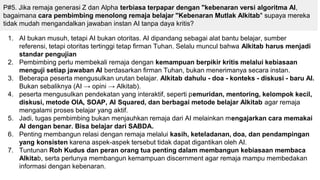 P#5. Jika remaja generasi Z dan Alpha terbiasa terpapar dengan "kebenaran versi algoritma AI,
bagaimana cara pembimbing menolong remaja belajar "Kebenaran Mutlak Alkitab" supaya mereka
tidak mudah mengandalkan jawaban instan AI tanpa daya kritis?
1. AI bukan musuh, tetapi AI bukan otoritas. AI dipandang sebagai alat bantu belajar, sumber
referensi, tetapi otoritas tertinggi tetap firman Tuhan. Selalu muncul bahwa Alkitab harus menjadi
standar pengujian
2. Pembimbing perlu membekali remaja dengan kemampuan berpikir kritis melalui kebiasaan
menguji setiap jawaban AI berdasarkan firman Tuhan, bukan menerimanya secara instan.
3. Beberapa peserta mengusulkan urutan belajar. Alkitab dahulu - doa - konteks - diskusi - baru AI.
Bukan sebaliknya (AI → opini → Alkitab).
4. peserta mengusulkan pendekatan yang interaktif, seperti pemuridan, mentoring, kelompok kecil,
diskusi, metode OIA, SOAP, AI Squared, dan berbagai metode belajar Alkitab agar remaja
mengalami proses belajar yang aktif.
5. Jadi, tugas pembimbing bukan menjauhkan remaja dari AI melainkan mengajarkan cara memakai
AI dengan benar. Bisa belajar dari SABDA.
6. Penting membangun relasi dengan remaja melalui kasih, keteladanan, doa, dan pendampingan
yang konsisten karena aspek-aspek tersebut tidak dapat digantikan oleh AI.
7. Tuntunan Roh Kudus dan peran orang tua penting dalam membangun kebiasaan membaca
Alkitab, serta perlunya membangun kemampuan discernment agar remaja mampu membedakan
informasi dengan kebenaran.
 